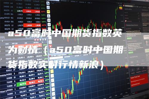 a50富时中国期货指数英为财情(a50富时中国期货指数实时行情新浪)