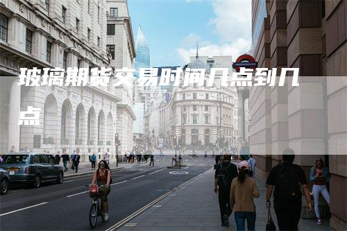 玻璃期货交易时间几点到几点