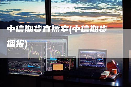 中信期货直播室(中信期货播报)
