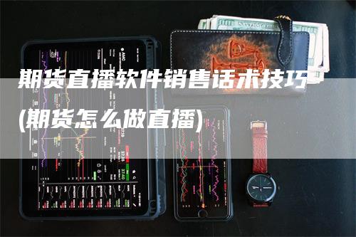 期货直播软件销售话术技巧(期货怎么做直播)