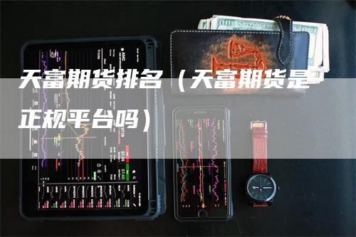 天富期货排名（天富期货是正规平台吗）
