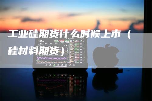 工业硅期货什么时候上市（硅材料期货）