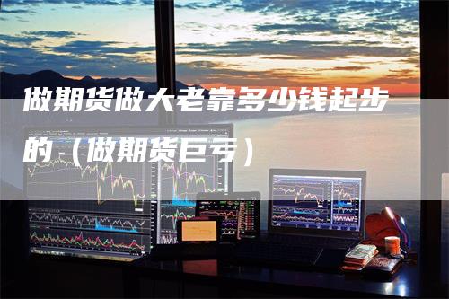做期货做大老靠多少钱起步的（做期货巨亏）