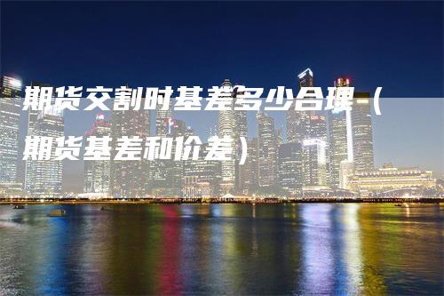 期货交割时基差多少合理(期货基差和价差)