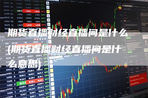期货直播财经直播间是什么(期货直播财经直播间是什么意思)