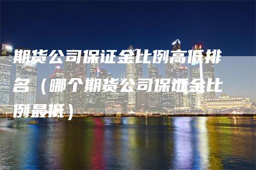期货公司保证金比例高低排名（哪个期货公司保证金比例最低）