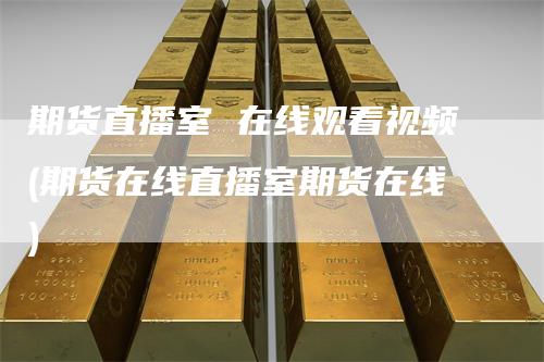 期货直播室 在线观看视频(期货在线直播室期货在线)