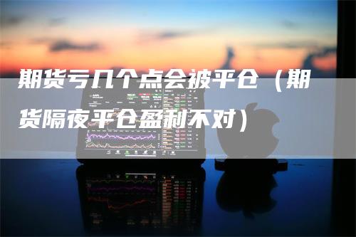 期货亏几个点会被平仓（期货隔夜平仓盈利不对）