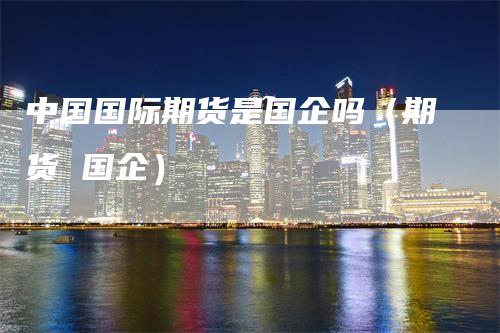 中国国际期货是国企吗（期货 国企）