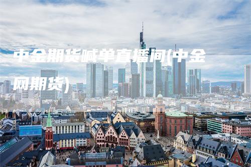 中金期货喊单直播间(中金网期货)