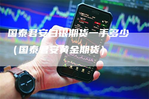 国泰君安白银期货一手多少（国泰君安黄金期货）