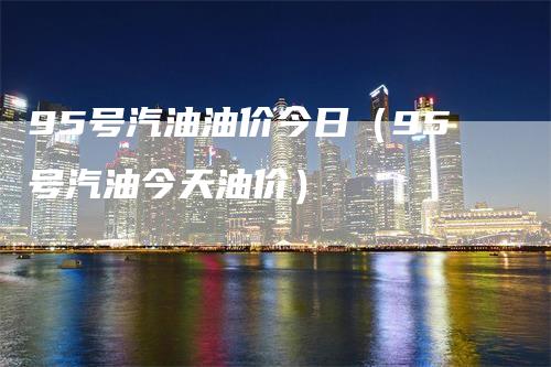 95号汽油油价今日(95号汽油今天油价)