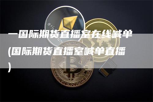 一国际期货直播室在线喊单(国际期货直播室喊单直播)