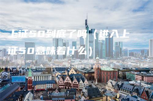 上证50到底了吗(进入上证50意味着什么)