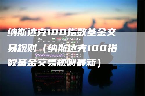 纳斯达克100指数基金交易规则（纳斯达克100指数基金交易规则最新）