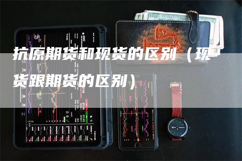 抗原期货和现货的区别（现货跟期货的区别）
