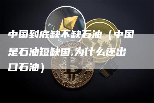 中国到底缺不缺石油(中国是石油短缺国,为什么还出口石油)