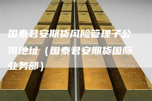 国泰君安期货风险管理子公司地址(国泰君安期货国际业务部)