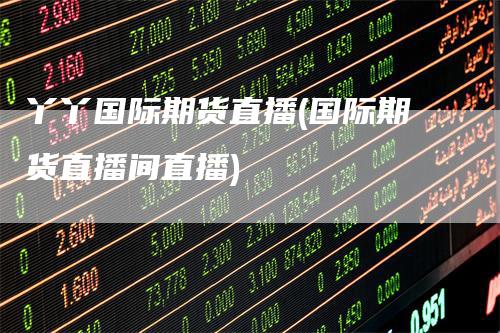 丫丫国际期货直播(国际期货直播间直播)
