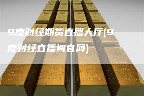9度财经期货直播大厅(9度财经直播间官网)