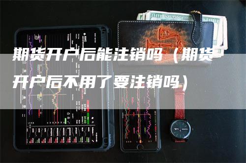 期货开户后能注销吗(期货开户后不用了要注销吗)