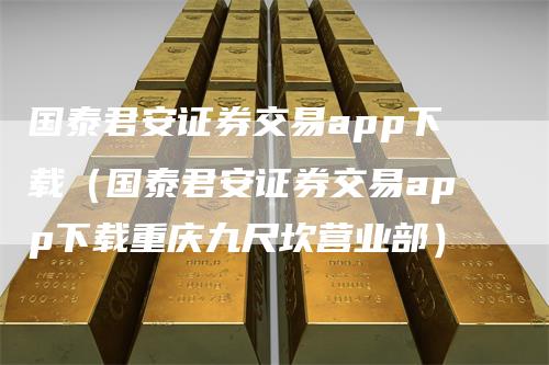 国泰君安证券交易app下载（国泰君安证券交易app下载重庆九尺坎营业部）