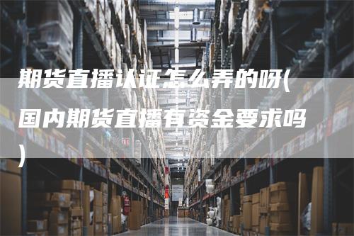期货直播认证怎么弄的呀(国内期货直播有资金要求吗)