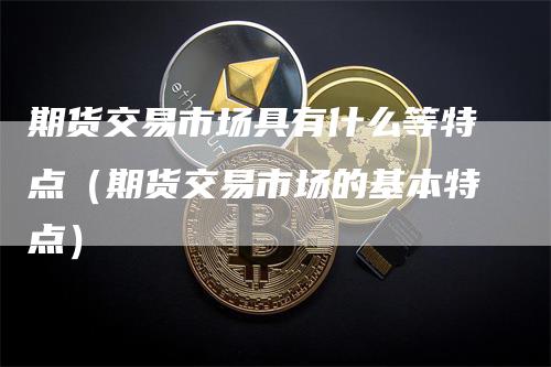 期货交易市场具有什么等特点(期货交易市场的基本特点)