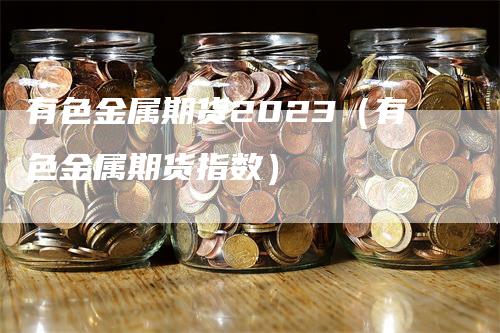 有色金属期货2023（有色金属期货指数）