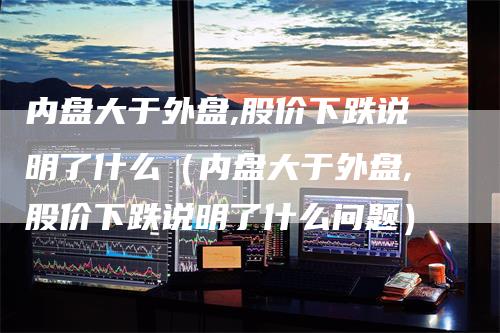 内盘大于外盘,股价下跌说明了什么(内盘大于外盘,股价下跌说明了什么问题)
