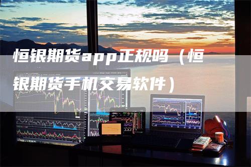 恒银期货app正规吗（恒银期货手机交易软件）