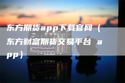 东方期货app下载官网（东方财富期货交易平台 app）