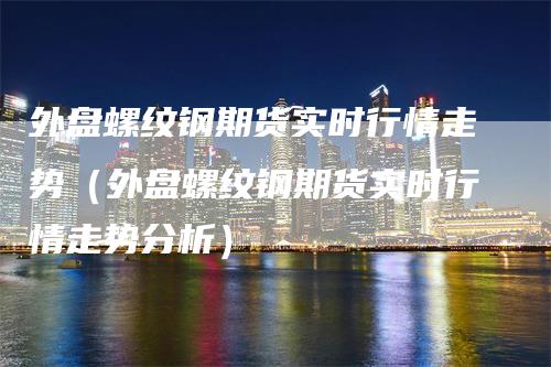 外盘螺纹钢期货实时行情走势（外盘螺纹钢期货实时行情走势分析）