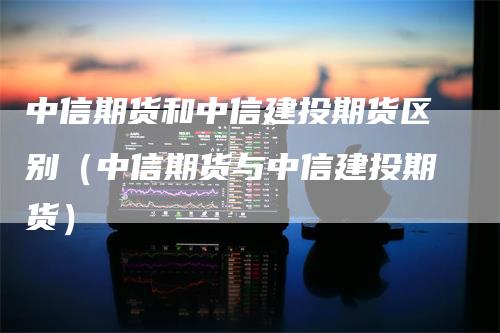 中信期货和中信建投期货区别（中信期货与中信建投期货）