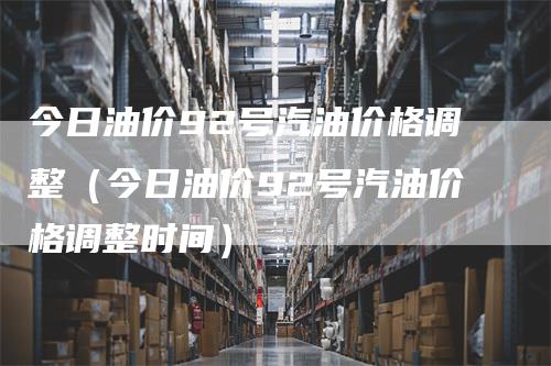 今日油价92号汽油价格调整（今日油价92号汽油价格调整时间）