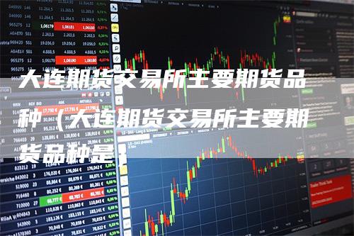 大连期货交易所主要期货品种(大连期货交易所主要期货品种是)