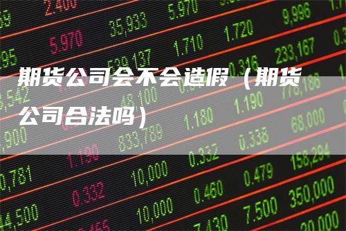 期货公司会不会造假（期货公司合法吗）