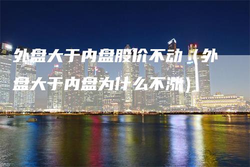 外盘大于内盘股价不动（外盘大于内盘为什么不涨）