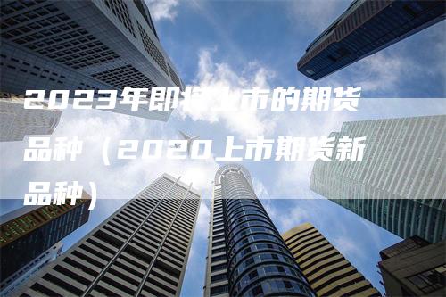 2023年即将上市的期货品种(2020上市期货新品种)