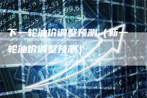 下一轮油价调整预测（新一轮油价调整预测）