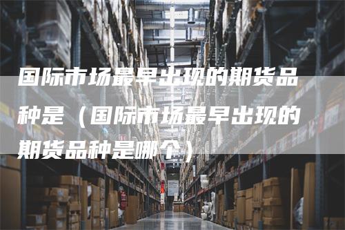 国际市场最早出现的期货品种是(国际市场最早出现的期货品种是哪个)