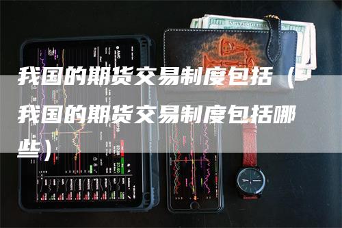 我国的期货交易制度包括（我国的期货交易制度包括哪些）