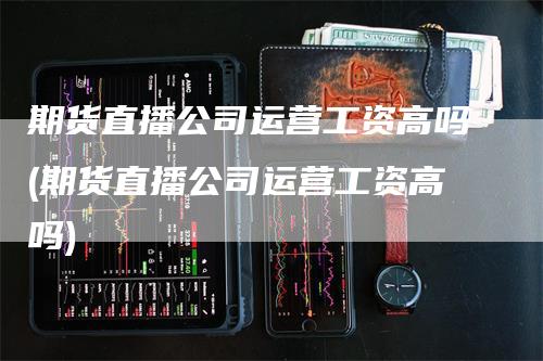 期货直播公司运营工资高吗(期货直播公司运营工资高吗)