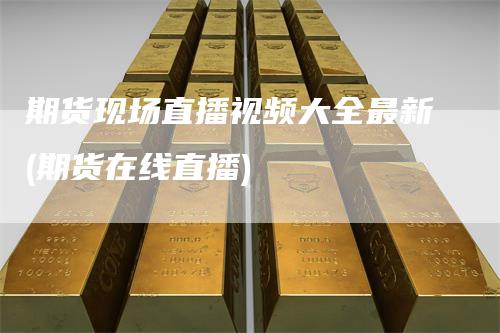 期货现场直播视频大全最新(期货在线直播)
