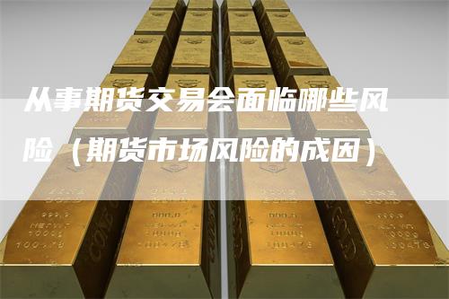 从事期货交易会面临哪些风险（期货市场风险的成因）
