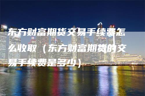 东方财富期货交易手续费怎么收取（东方财富期货的交易手续费是多少）