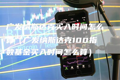 广发纳斯达克买入时间怎么算（广发纳斯达克100指数基金买入时间怎么算）