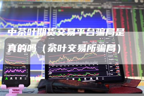 中茶叶期货交易平台骗局是真的吗（茶叶交易所骗局）