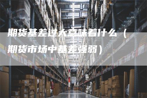 期货基差过大意味着什么（期货市场中基差强弱）