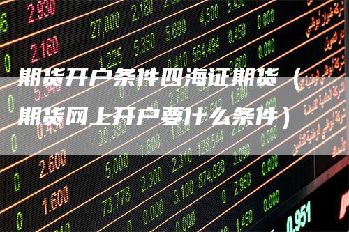 期货开户条件四海证期货（期货网上开户要什么条件）